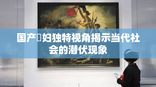 国产婬妇独特视角揭示当代社会的潜伏现象