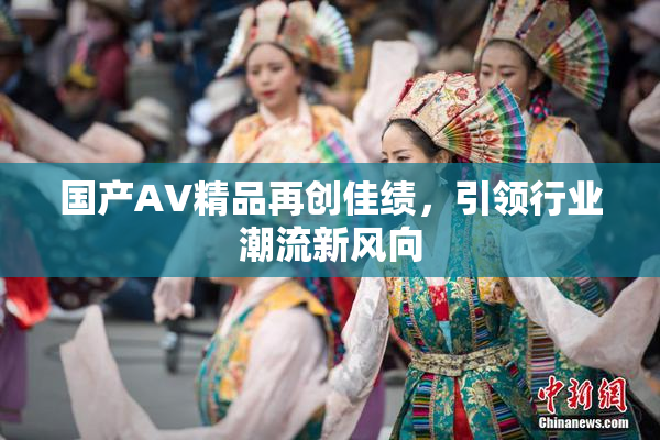 国产AV精品再创佳绩，引领行业潮流新风向