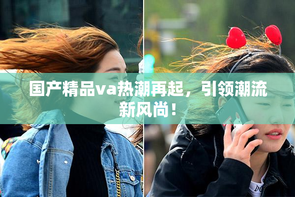 国产精品va热潮再起，引领潮流新风尚！