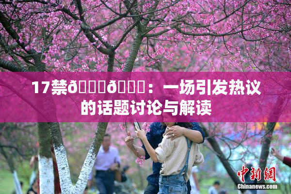 17禁🍆🍑：一场引发热议的话题讨论与解读