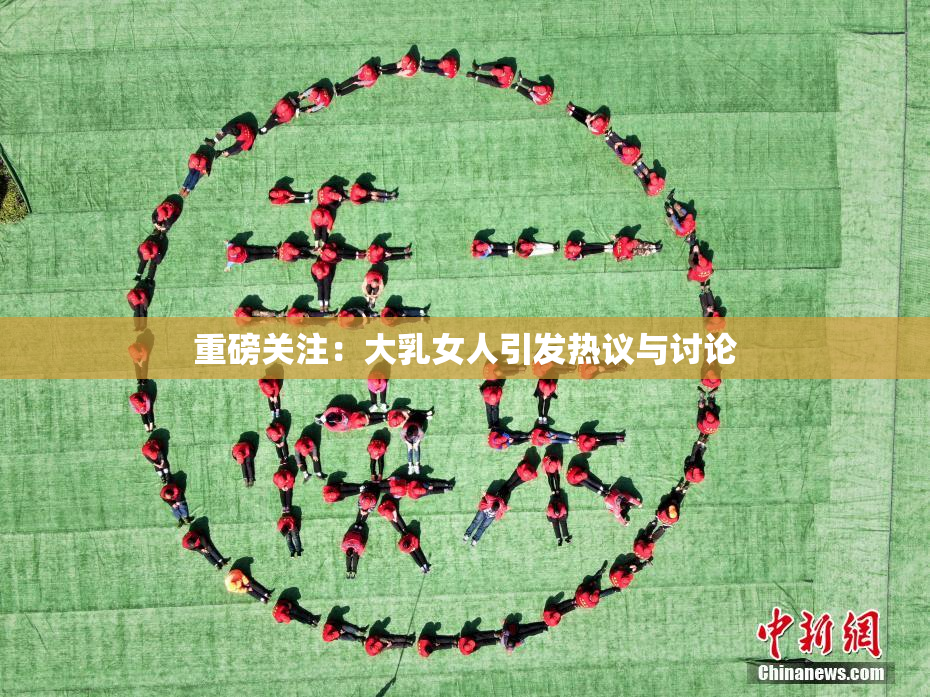 重磅关注：大乳女人引发热议与讨论