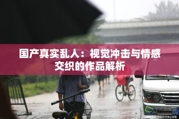 国产真实乱人：视觉冲击与情感交织的作品解析
