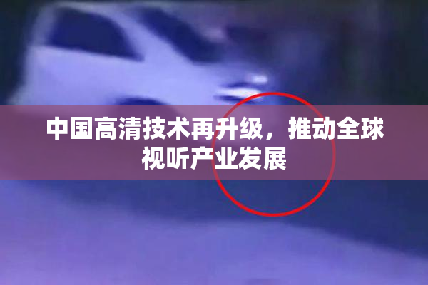 中国高清技术再升级，推动全球视听产业发展