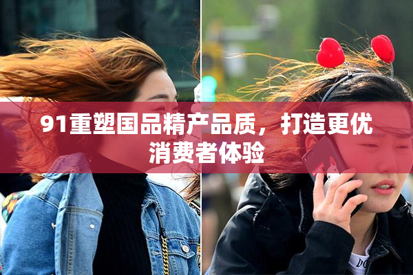 91重塑国品精产品质，打造更优消费者体验
