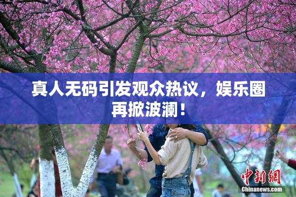真人无码引发观众热议，娱乐圈再掀波澜！