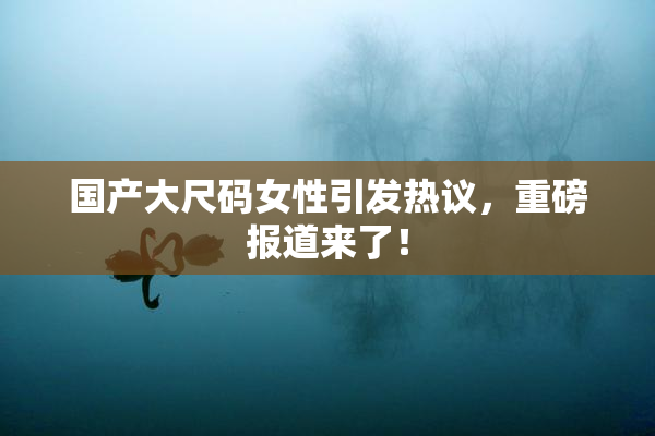 国产大尺码女性引发热议，重磅报道来了！
