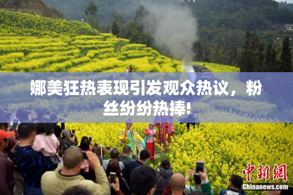 娜美狂热表现引发观众热议，粉丝纷纷热捧!