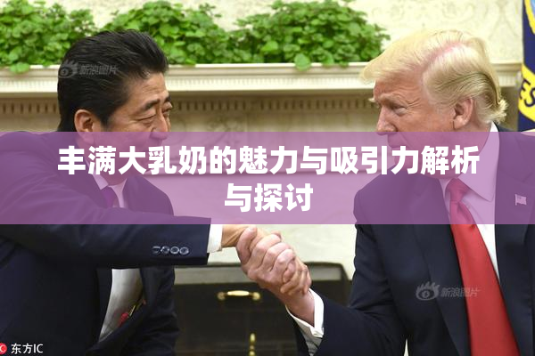 丰满大乳奶的魅力与吸引力解析与探讨
