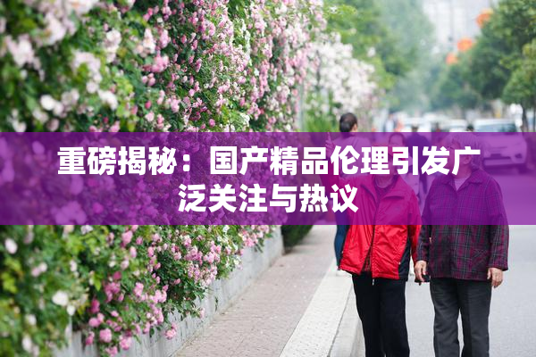 重磅揭秘：国产精品伦理引发广泛关注与热议