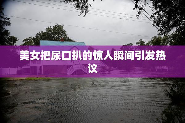 美女把尿口扒的惊人瞬间引发热议