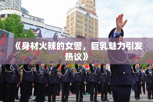 《身材火辣的女警，巨乳魅力引发热议》