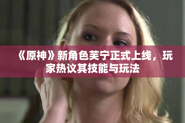 《原神》新角色芙宁正式上线，玩家热议其技能与玩法