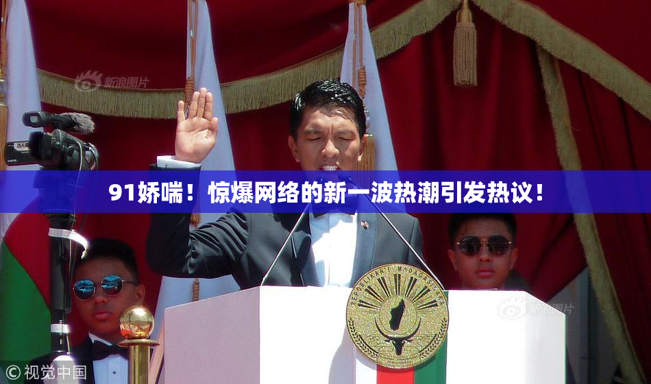 91娇喘！惊爆网络的新一波热潮引发热议！