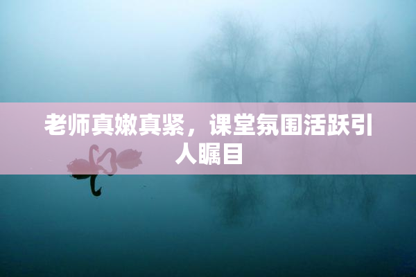 老师真嫩真紧，课堂氛围活跃引人瞩目