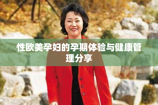 性欧美孕妇的孕期体验与健康管理分享