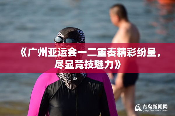 《广州亚运会一二重奏精彩纷呈，尽显竞技魅力》