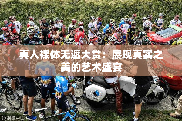 真人裸体无遮大赏：展现真实之美的艺术盛宴