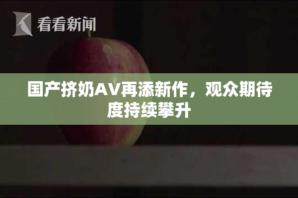 国产挤奶AV再添新作，观众期待度持续攀升