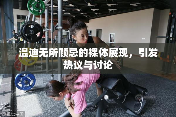 温迪无所顾忌的裸体展现，引发热议与讨论
