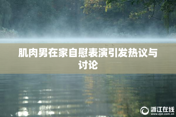 肌肉男在家自慰表演引发热议与讨论