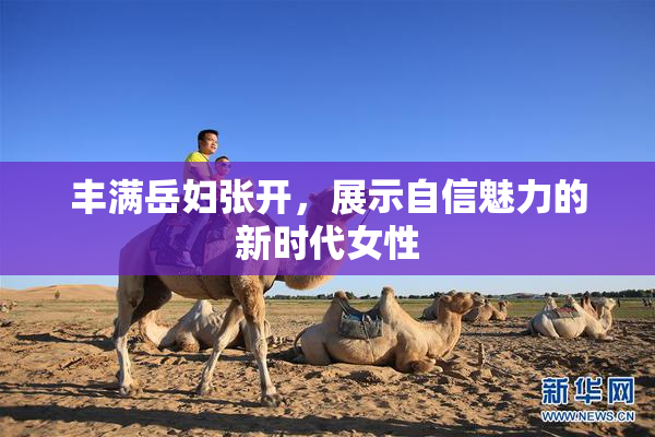 丰满岳妇张开，展示自信魅力的新时代女性