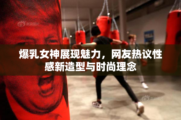 爆乳女神展现魅力，网友热议性感新造型与时尚理念