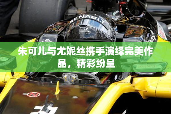 朱可儿与尤妮丝携手演绎完美作品，精彩纷呈