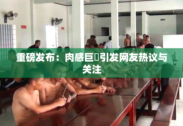 重磅发布：肉感巨凥引发网友热议与关注