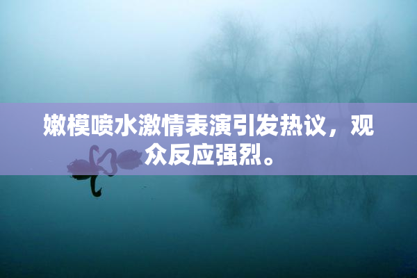 嫩模喷水激情表演引发热议，观众反应强烈。