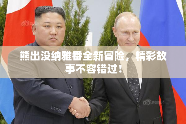 熊出没纳雅番全新冒险，精彩故事不容错过！