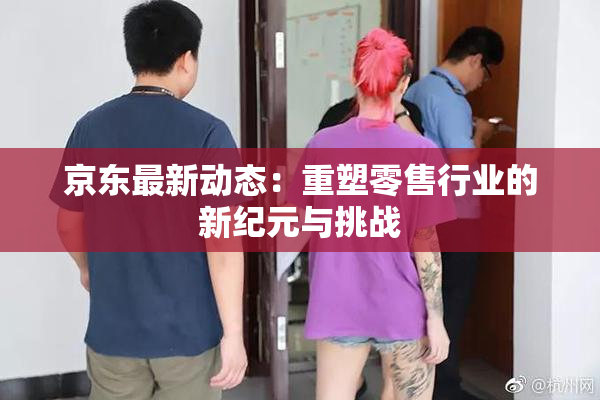 京东最新动态：重塑零售行业的新纪元与挑战