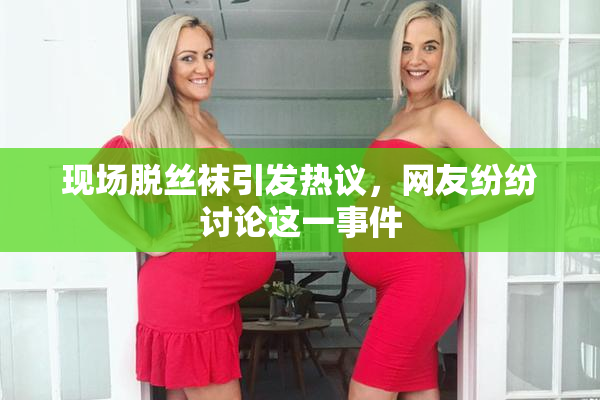 现场脱丝袜引发热议，网友纷纷讨论这一事件