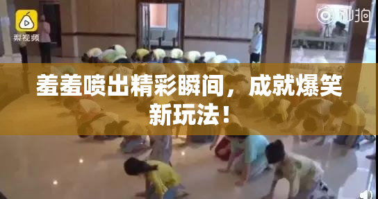 羞羞喷出精彩瞬间，成就爆笑新玩法！