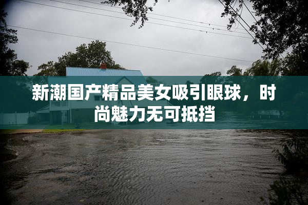 新潮国产精品美女吸引眼球，时尚魅力无可抵挡