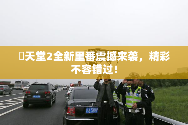 妺天堂2全新里番震撼来袭，精彩不容错过！