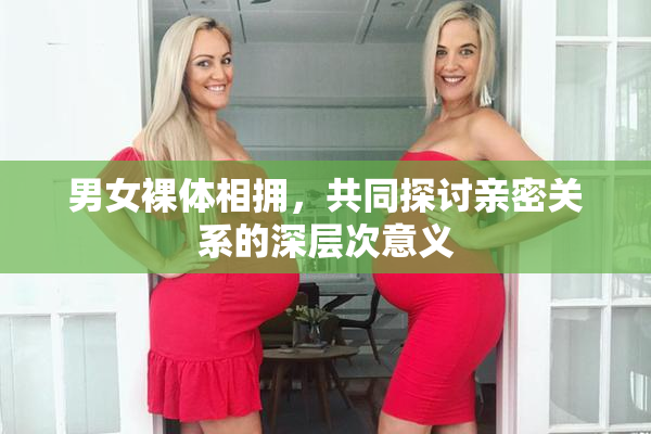 男女裸体相拥，共同探讨亲密关系的深层次意义
