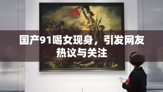 国产91喝女现身，引发网友热议与关注
