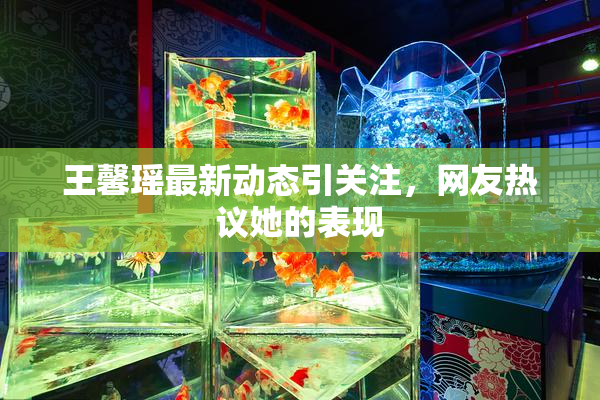 王馨瑶最新动态引关注，网友热议她的表现