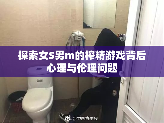 探索女S男m的榨精游戏背后心理与伦理问题