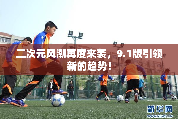 二次元风潮再度来袭，9.1版引领新的趋势！