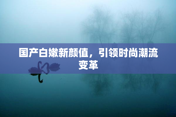 国产白嫩新颜值，引领时尚潮流变革