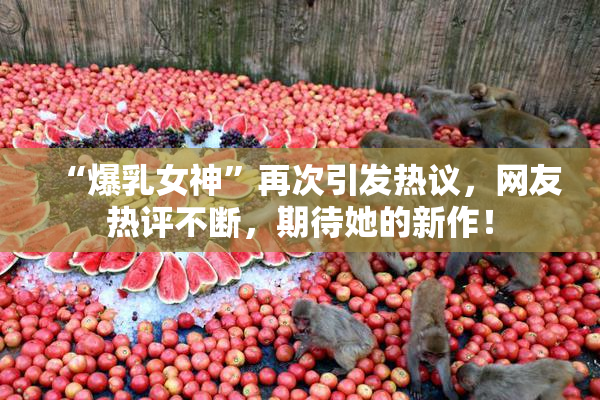 “爆乳女神”再次引发热议，网友热评不断，期待她的新作！