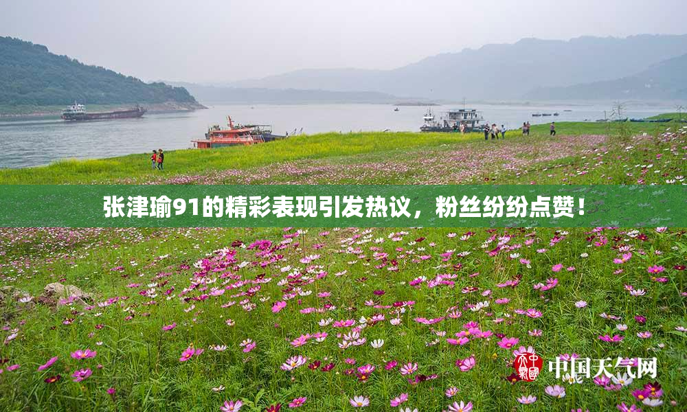 张津瑜91的精彩表现引发热议，粉丝纷纷点赞！