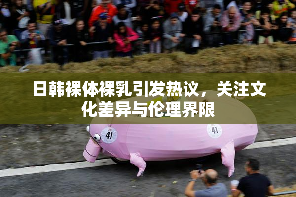 日韩裸体裸乳引发热议，关注文化差异与伦理界限