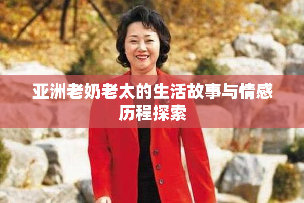 亚洲老奶老太的生活故事与情感历程探索