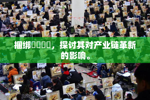 捆绑❌‌❌‌，探讨其对产业链革新的影响。