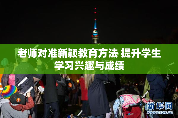 老师对准新颖教育方法 提升学生学习兴趣与成绩