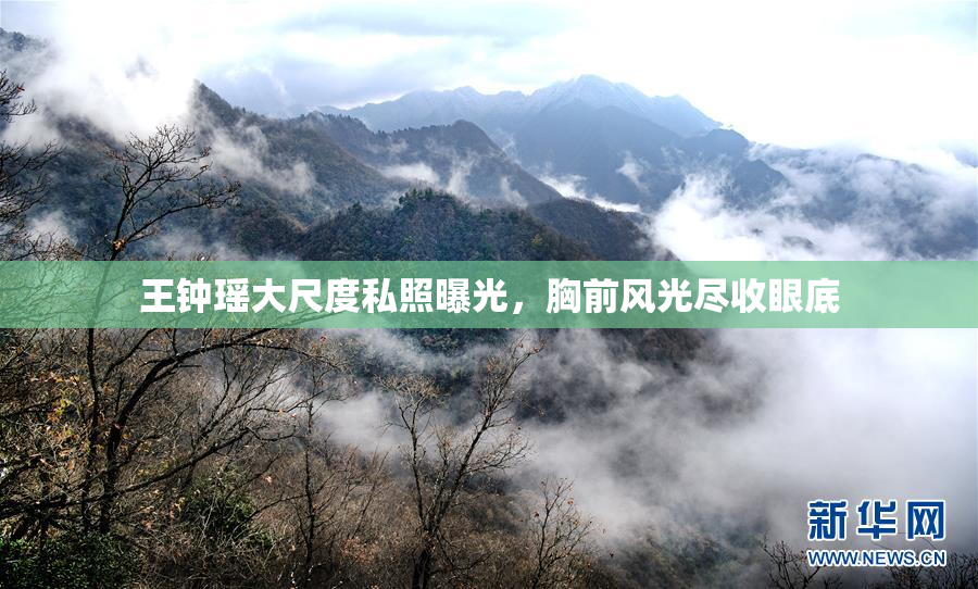 王钟瑶大尺度私照曝光，胸前风光尽收眼底