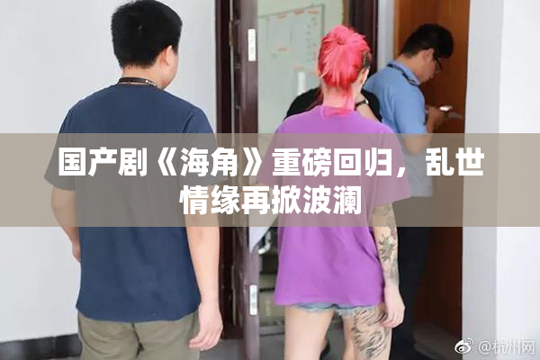 国产剧《海角》重磅回归，乱世情缘再掀波澜