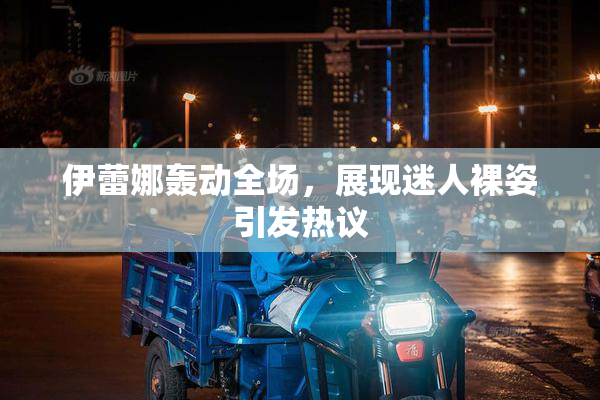 伊蕾娜轰动全场，展现迷人裸姿引发热议